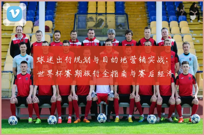 球迷出行规划与目的地营销实战：世界杯赛期旅行全指南与赛后经济策略