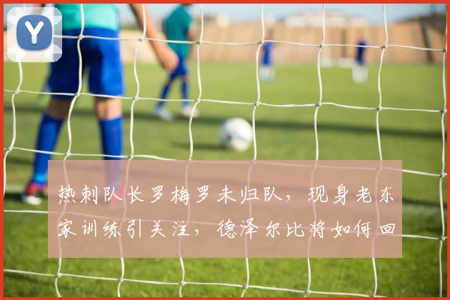 热刺队长罗梅罗未归队,现身老东家训练引关注,德泽尔比将如何回应?