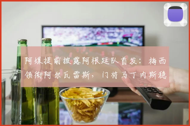 阿媒提前披露阿根廷队首发：梅西领衔阿尔瓦雷斯，门将马丁内斯稳坐主力