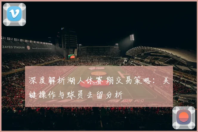 深度解析湖人休赛期交易策略：关键操作与球员去留分析