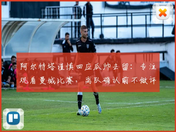 阿尔特塔谨慎回应瓜帅去留：专注观看曼城比赛，离队确认前不做评论