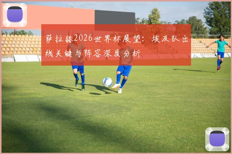 萨拉赫2026世界杯展望：埃及队出线关键与阵容深度分析