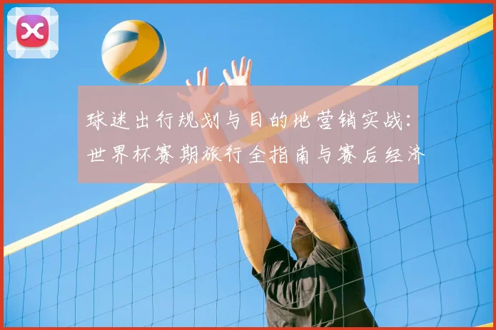 球迷出行规划与目的地营销实战：世界杯赛期旅行全指南与赛后经济策略